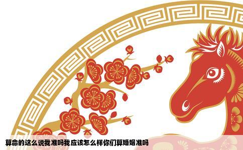 算命的这么说我准吗我应该怎么样你们算婚姻准吗