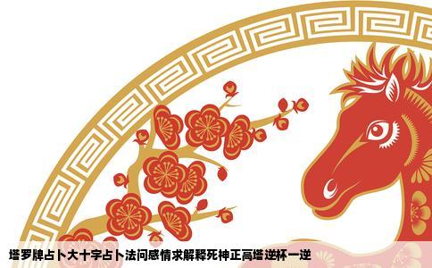 塔罗牌占卜大十字占卜法问感情求解释死神正高塔逆杯一逆